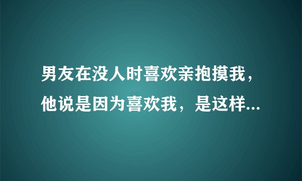 男友在没人时喜欢亲抱摸我，他说是因为喜欢我，是这样吗？还是男人和女的独处都喜欢这