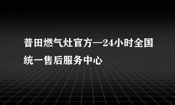 普田燃气灶官方—24小时全国统一售后服务中心