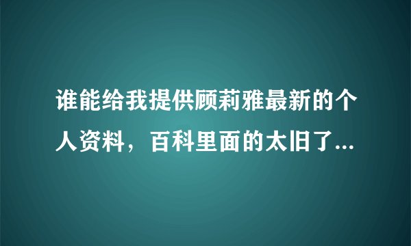 谁能给我提供顾莉雅最新的个人资料，百科里面的太旧了，都是几年前的了！ 可以回答我吗