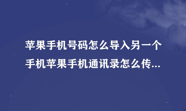 苹果手机号码怎么导入另一个手机苹果手机通讯录怎么传到另一个苹果手机上面