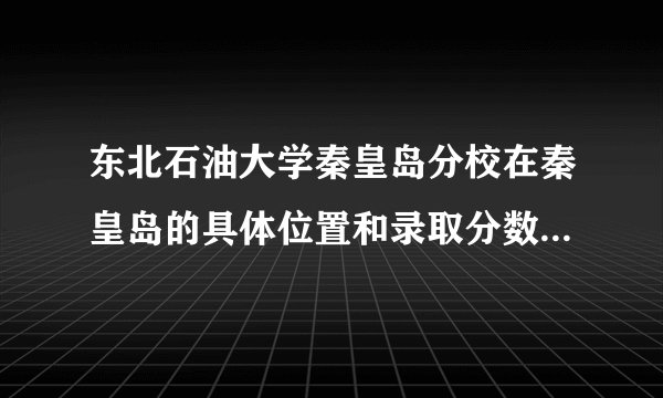 东北石油大学秦皇岛分校在秦皇岛的具体位置和录取分数线是多少？