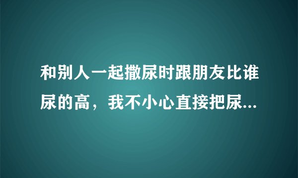 和别人一起撒尿时跟朋友比谁尿的高，我不小心直接把尿撒脸上了，还喝了不少，请问会有什么事吗