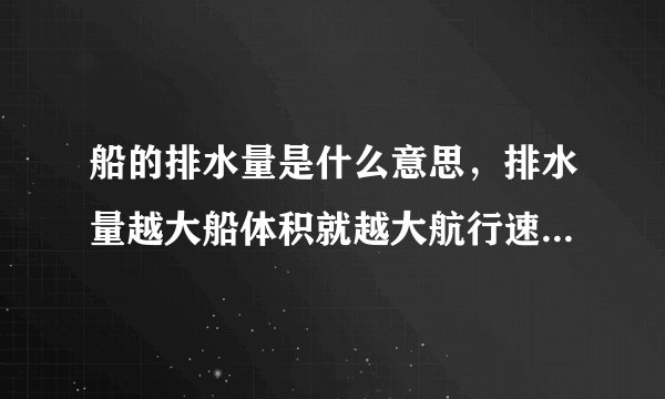 船的排水量是什么意思，排水量越大船体积就越大航行速度就越快吗？