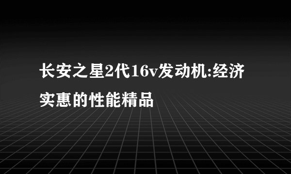 长安之星2代16v发动机:经济实惠的性能精品