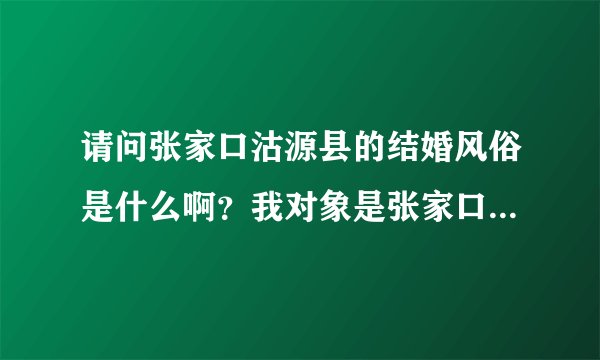 请问张家口沽源县的结婚风俗是什么啊？我对象是张家口沽源县的，我对那里不是特别了解，呵呵 ，事先了解一