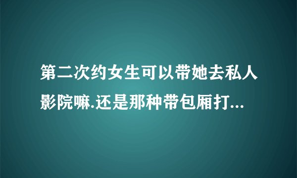 第二次约女生可以带她去私人影院嘛.还是那种带包厢打电玩的地方？