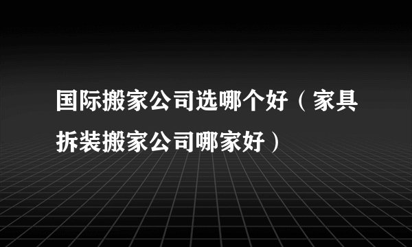 国际搬家公司选哪个好（家具拆装搬家公司哪家好）