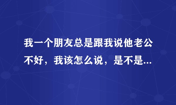 我一个朋友总是跟我说他老公不好，我该怎么说，是不是劝她离婚