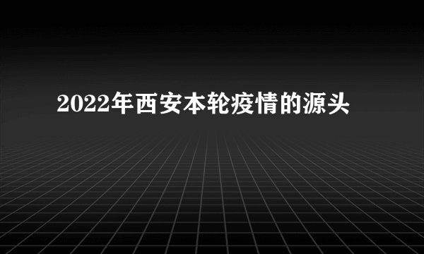 2022年西安本轮疫情的源头