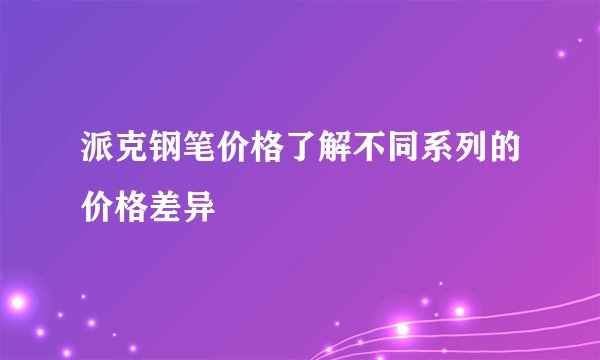 派克钢笔价格了解不同系列的价格差异