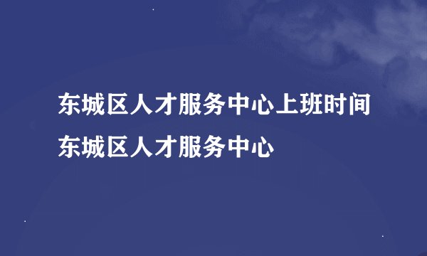 东城区人才服务中心上班时间东城区人才服务中心