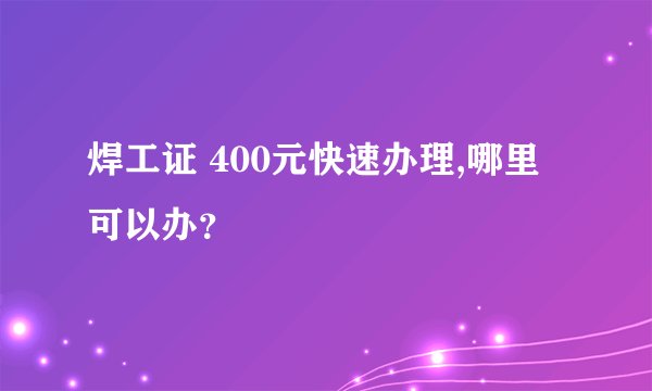 焊工证 400元快速办理,哪里可以办？
