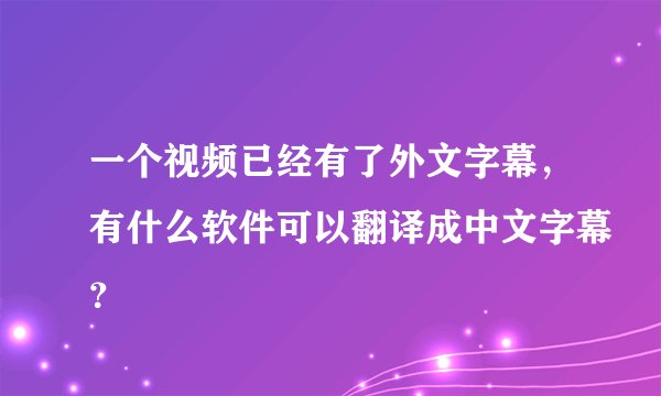 一个视频已经有了外文字幕，有什么软件可以翻译成中文字幕？