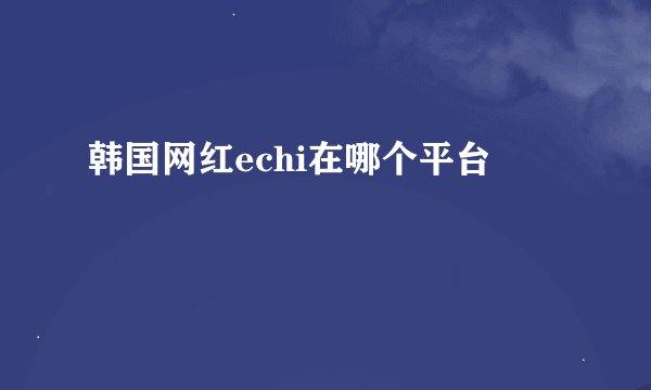 韩国网红echi在哪个平台