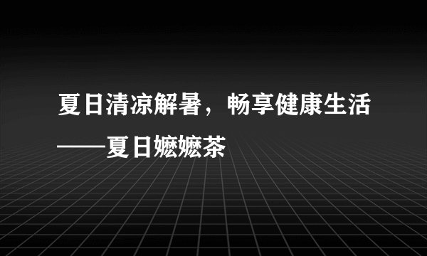 夏日清凉解暑，畅享健康生活——夏日嬷嬷茶