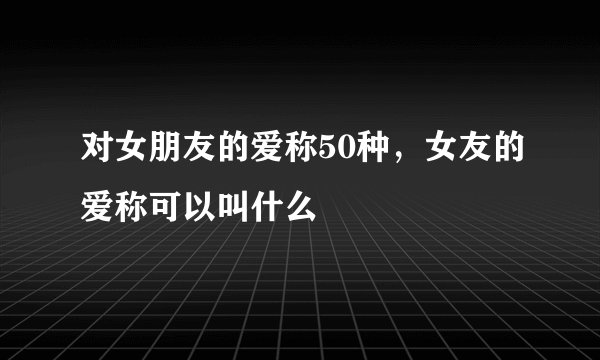 对女朋友的爱称50种，女友的爱称可以叫什么