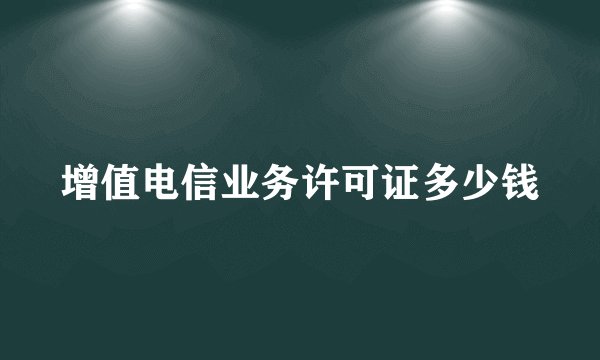 增值电信业务许可证多少钱