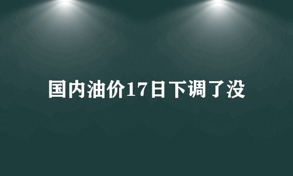 国内油价17日下调了没