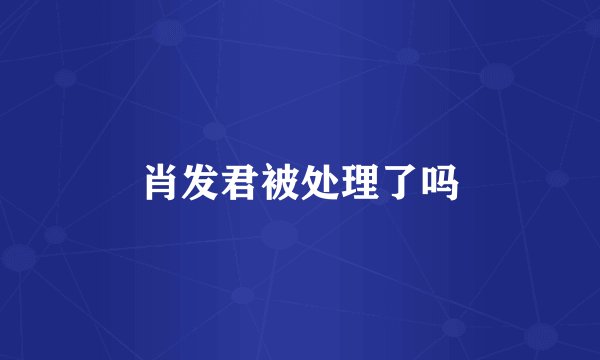 肖发君被处理了吗