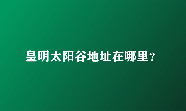 皇明太阳谷地址在哪里？