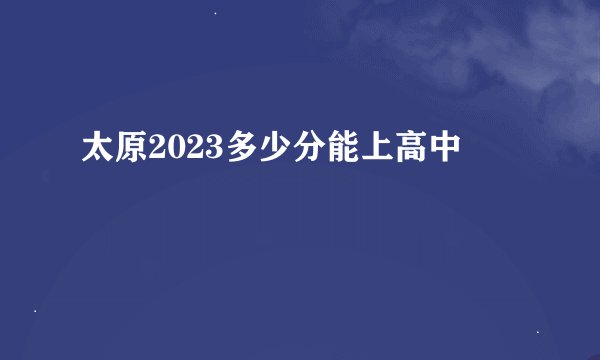 太原2023多少分能上高中