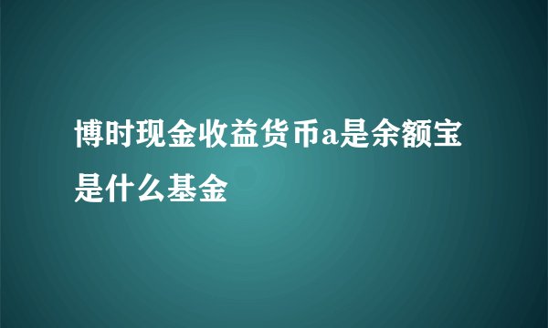 博时现金收益货币a是余额宝是什么基金