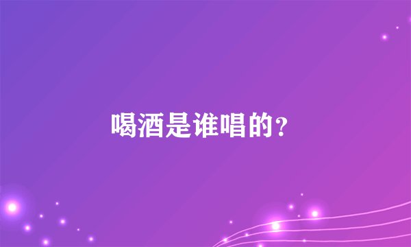 喝酒是谁唱的？
