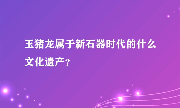 玉猪龙属于新石器时代的什么文化遗产？
