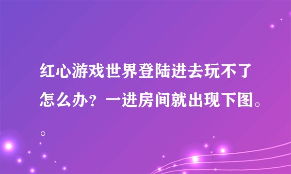 红心游戏世界登陆进去玩不了怎么办？一进房间就出现下图。。