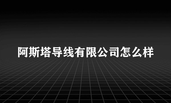 阿斯塔导线有限公司怎么样
