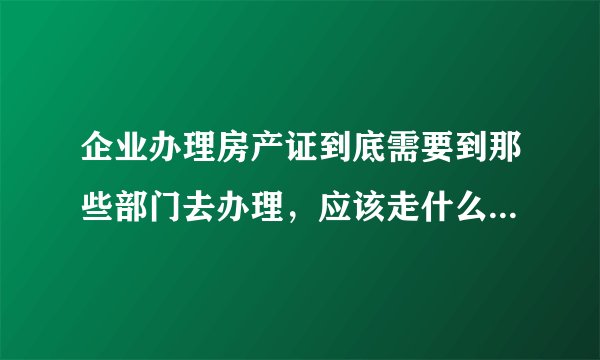 企业办理房产证到底需要到那些部门去办理，应该走什么程序？需要那些资料？