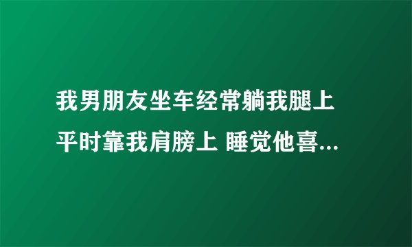 我男朋友坐车经常躺我腿上 平时靠我肩膀上 睡觉他喜欢让我搂着他 不都是女生这样吗 他是不是感觉？