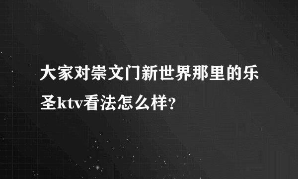 大家对崇文门新世界那里的乐圣ktv看法怎么样？