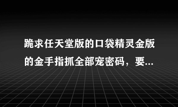 跪求任天堂版的口袋精灵金版的金手指抓全部宠密码，要适合GB/GBA/GBC版的~谢谢
