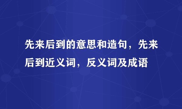 先来后到的意思和造句，先来后到近义词，反义词及成语