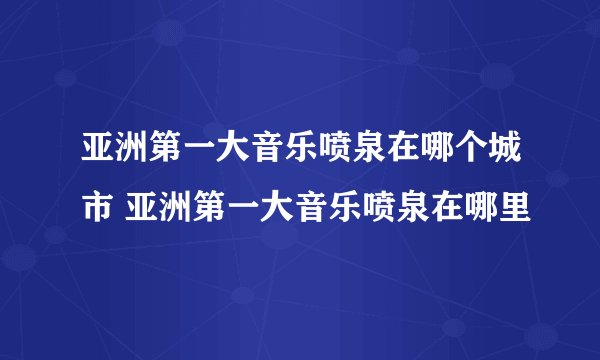 亚洲第一大音乐喷泉在哪个城市 亚洲第一大音乐喷泉在哪里