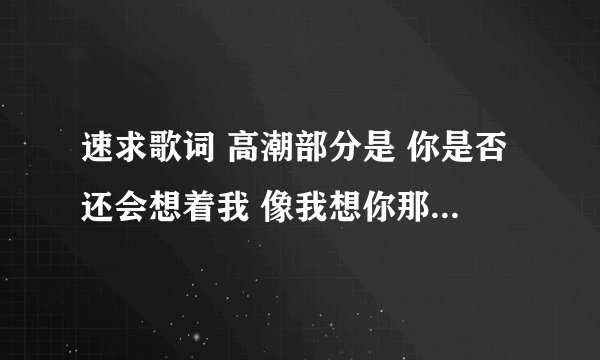 速求歌词 高潮部分是 你是否还会想着我 像我想你那么多 你是否还爱着我 像我爱你那么深 女生唱的 谢谢了
