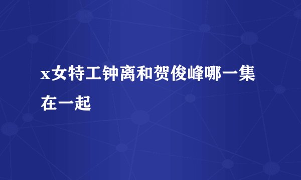 x女特工钟离和贺俊峰哪一集在一起