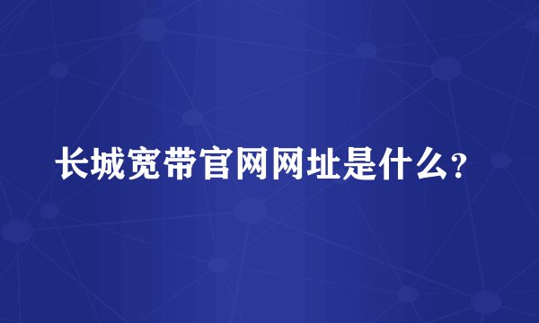 长城宽带官网网址是什么？