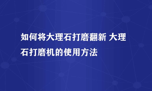 如何将大理石打磨翻新 大理石打磨机的使用方法