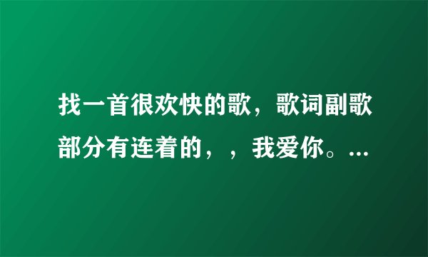 找一首很欢快的歌，歌词副歌部分有连着的，，我爱你。我爱你。我。。。女声唱的，
