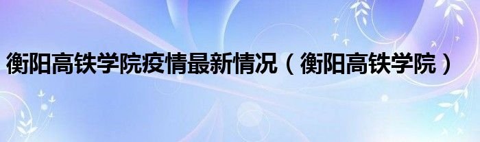 衡阳高铁学院疫情最新情况衡阳高铁学院
