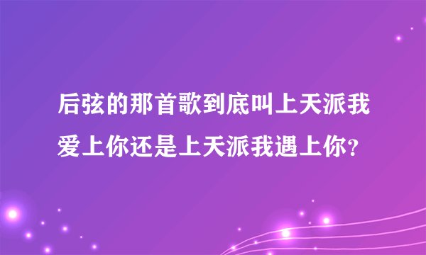 后弦的那首歌到底叫上天派我爱上你还是上天派我遇上你？