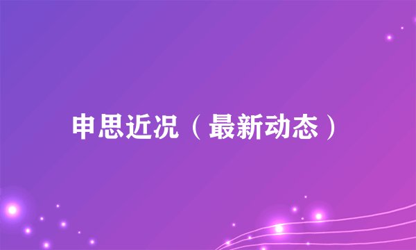 申思近况（最新动态）