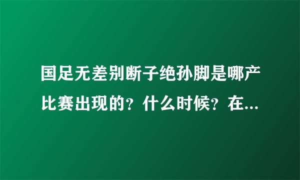 国足无差别断子绝孙脚是哪产比赛出现的？什么时候？在哪跟谁打的？那个踢人家那个的是国家队哪个球员？