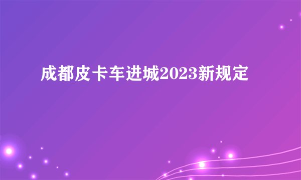 成都皮卡车进城2023新规定
