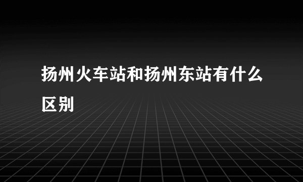 扬州火车站和扬州东站有什么区别