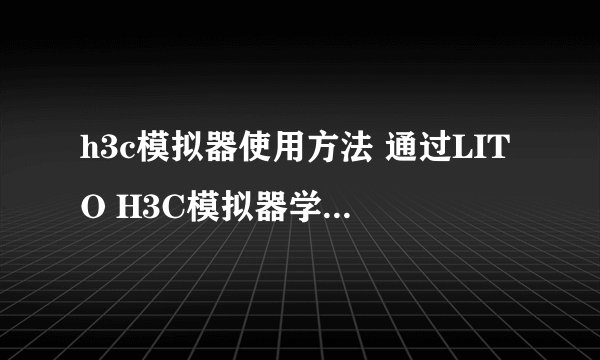 h3c模拟器使用方法 通过LITO H3C模拟器学会使用系统操作命令