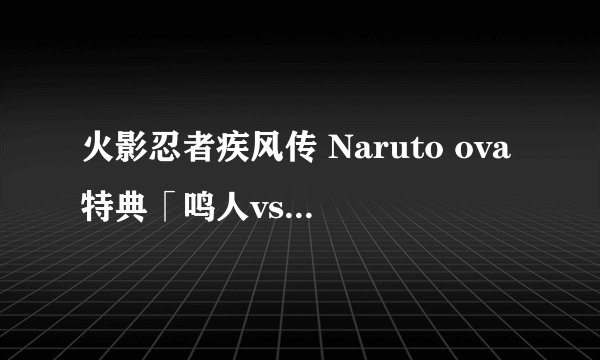 火影忍者疾风传 Naruto ova特典「鸣人vs佐助」 为什么是一个预告呀?