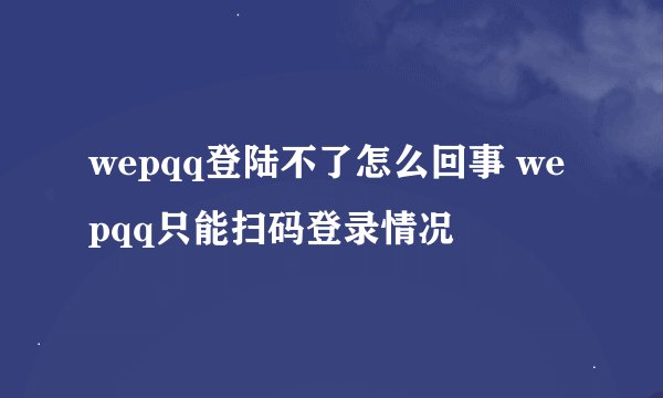 wepqq登陆不了怎么回事 wepqq只能扫码登录情况